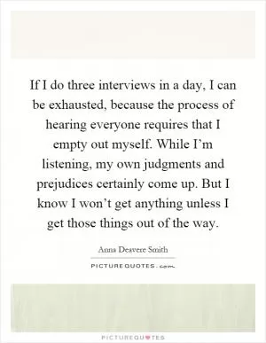 If I do three interviews in a day, I can be exhausted, because the process of hearing everyone requires that I empty out myself. While I’m listening, my own judgments and prejudices certainly come up. But I know I won’t get anything unless I get those things out of the way Picture Quote #1