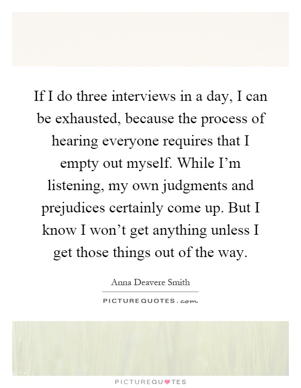 If I do three interviews in a day, I can be exhausted, because the process of hearing everyone requires that I empty out myself. While I'm listening, my own judgments and prejudices certainly come up. But I know I won't get anything unless I get those things out of the way Picture Quote #1