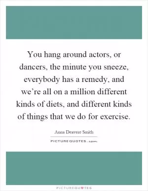 You hang around actors, or dancers, the minute you sneeze, everybody has a remedy, and we’re all on a million different kinds of diets, and different kinds of things that we do for exercise Picture Quote #1