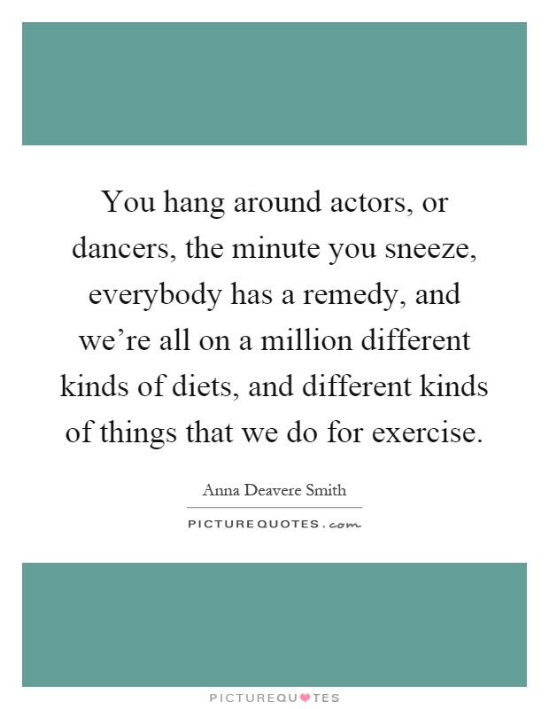 You hang around actors, or dancers, the minute you sneeze, everybody has a remedy, and we're all on a million different kinds of diets, and different kinds of things that we do for exercise Picture Quote #1