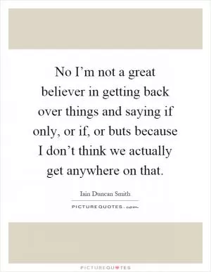 No I’m not a great believer in getting back over things and saying if only, or if, or buts because I don’t think we actually get anywhere on that Picture Quote #1