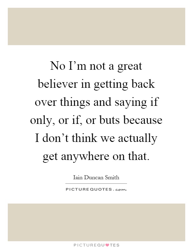 No I'm not a great believer in getting back over things and saying if only, or if, or buts because I don't think we actually get anywhere on that Picture Quote #1