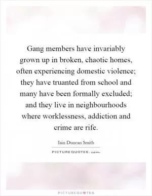 Gang members have invariably grown up in broken, chaotic homes, often experiencing domestic violence; they have truanted from school and many have been formally excluded; and they live in neighbourhoods where worklessness, addiction and crime are rife Picture Quote #1