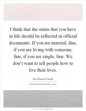 I think that the status that you have in life should be reflected in official documents. If you are married, fine, if you are living with someone, fine, if you are single, fine. We don’t want to tell people how to live their lives Picture Quote #1