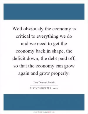 Well obviously the economy is critical to everything we do and we need to get the economy back in shape, the deficit down, the debt paid off, so that the economy can grow again and grow properly Picture Quote #1
