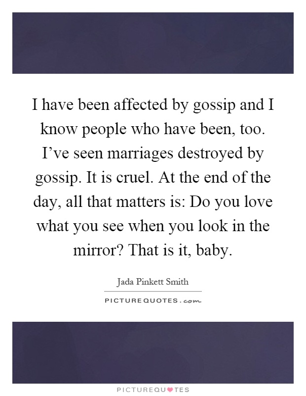 I have been affected by gossip and I know people who have been, too. I've seen marriages destroyed by gossip. It is cruel. At the end of the day, all that matters is: Do you love what you see when you look in the mirror? That is it, baby Picture Quote #1