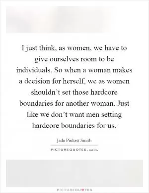 I just think, as women, we have to give ourselves room to be individuals. So when a woman makes a decision for herself, we as women shouldn’t set those hardcore boundaries for another woman. Just like we don’t want men setting hardcore boundaries for us Picture Quote #1