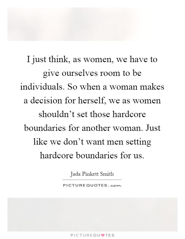 I just think, as women, we have to give ourselves room to be individuals. So when a woman makes a decision for herself, we as women shouldn't set those hardcore boundaries for another woman. Just like we don't want men setting hardcore boundaries for us Picture Quote #1