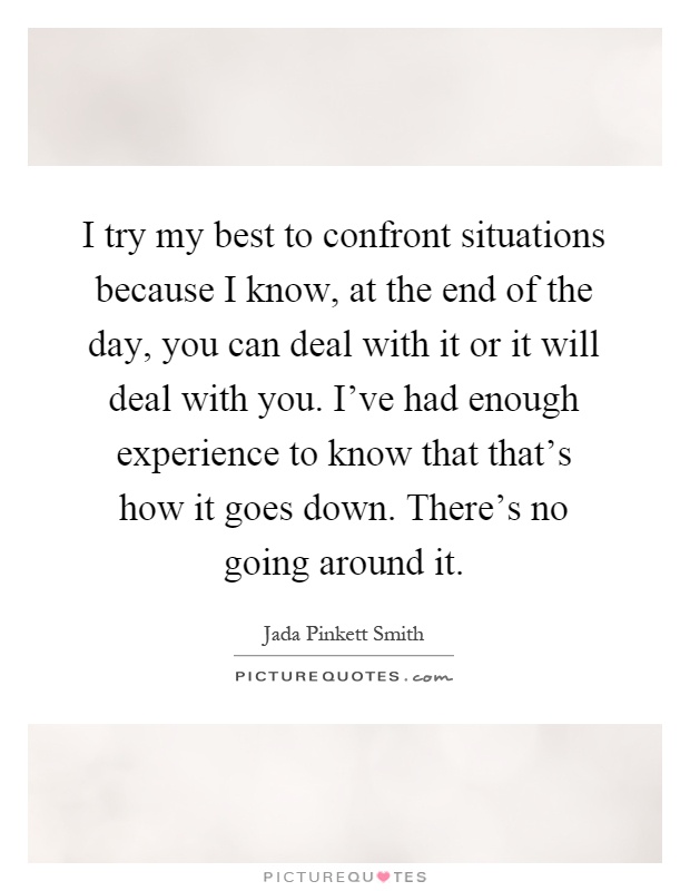 I try my best to confront situations because I know, at the end of the day, you can deal with it or it will deal with you. I've had enough experience to know that that's how it goes down. There's no going around it Picture Quote #1
