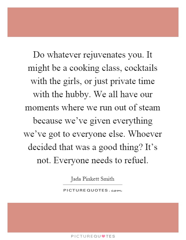 Do whatever rejuvenates you. It might be a cooking class, cocktails with the girls, or just private time with the hubby. We all have our moments where we run out of steam because we've given everything we've got to everyone else. Whoever decided that was a good thing? It's not. Everyone needs to refuel Picture Quote #1