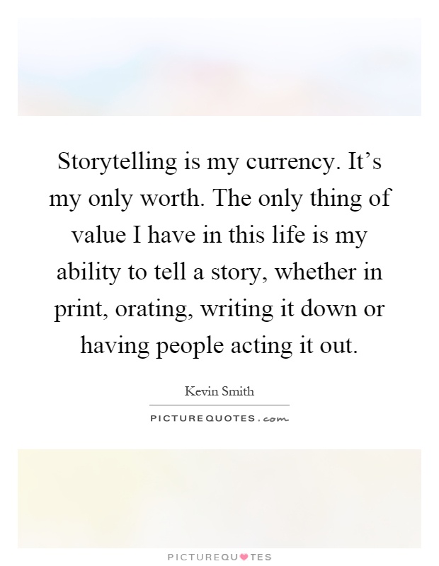 Storytelling is my currency. It's my only worth. The only thing of value I have in this life is my ability to tell a story, whether in print, orating, writing it down or having people acting it out Picture Quote #1