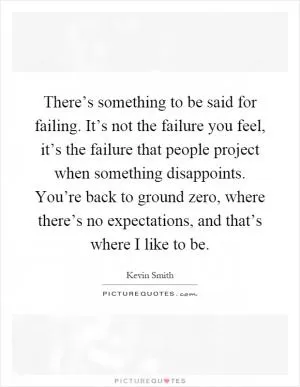 There’s something to be said for failing. It’s not the failure you feel, it’s the failure that people project when something disappoints. You’re back to ground zero, where there’s no expectations, and that’s where I like to be Picture Quote #1