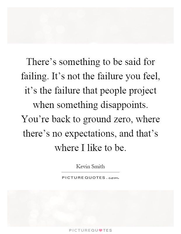 There's something to be said for failing. It's not the failure you feel, it's the failure that people project when something disappoints. You're back to ground zero, where there's no expectations, and that's where I like to be Picture Quote #1