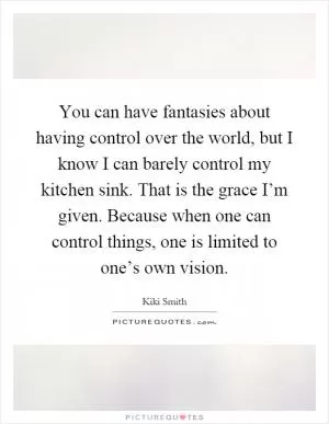 You can have fantasies about having control over the world, but I know I can barely control my kitchen sink. That is the grace I’m given. Because when one can control things, one is limited to one’s own vision Picture Quote #1