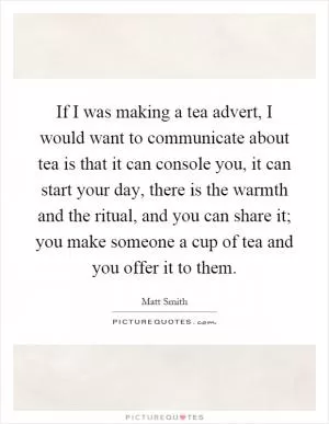 If I was making a tea advert, I would want to communicate about tea is that it can console you, it can start your day, there is the warmth and the ritual, and you can share it; you make someone a cup of tea and you offer it to them Picture Quote #1