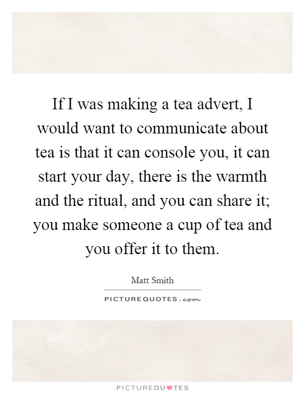 If I was making a tea advert, I would want to communicate about tea is that it can console you, it can start your day, there is the warmth and the ritual, and you can share it; you make someone a cup of tea and you offer it to them Picture Quote #1