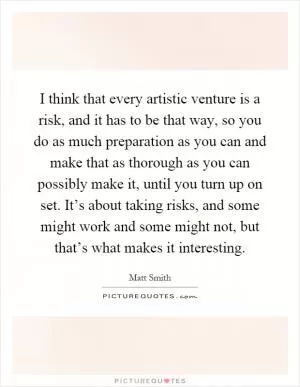I think that every artistic venture is a risk, and it has to be that way, so you do as much preparation as you can and make that as thorough as you can possibly make it, until you turn up on set. It’s about taking risks, and some might work and some might not, but that’s what makes it interesting Picture Quote #1