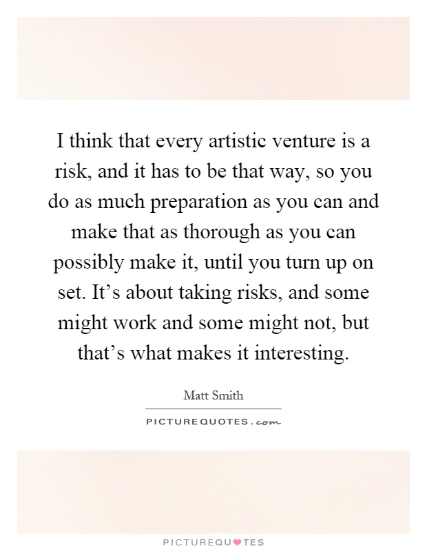 I think that every artistic venture is a risk, and it has to be that way, so you do as much preparation as you can and make that as thorough as you can possibly make it, until you turn up on set. It's about taking risks, and some might work and some might not, but that's what makes it interesting Picture Quote #1