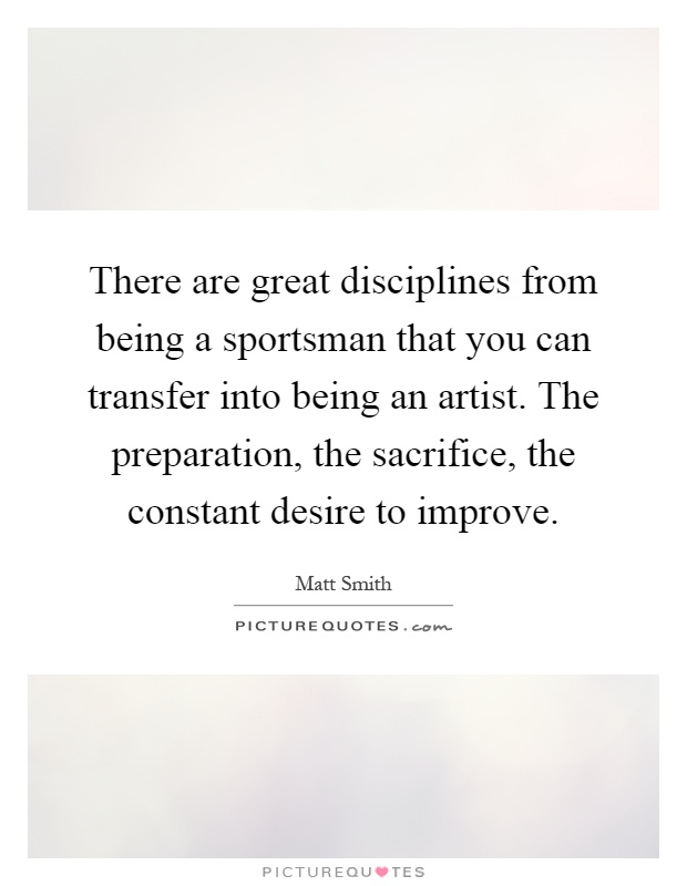There are great disciplines from being a sportsman that you can transfer into being an artist. The preparation, the sacrifice, the constant desire to improve Picture Quote #1