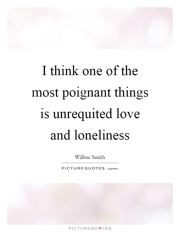 I think one of the most poignant things is unrequited love and loneliness Picture Quote #1