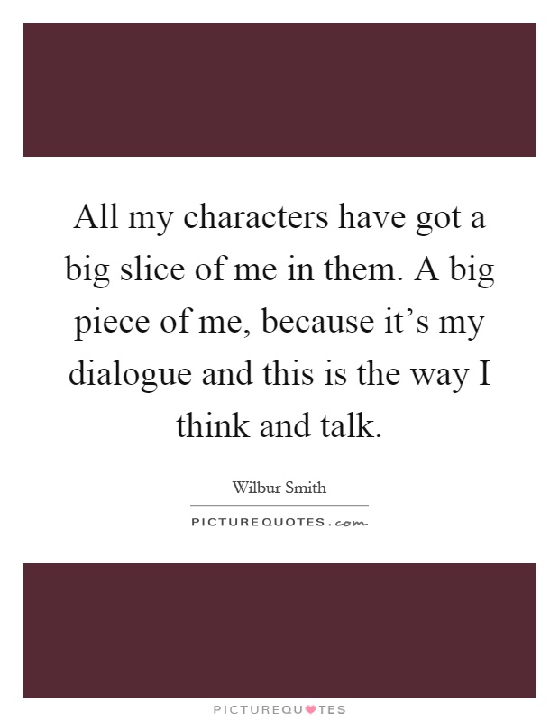 All my characters have got a big slice of me in them. A big piece of me, because it's my dialogue and this is the way I think and talk Picture Quote #1