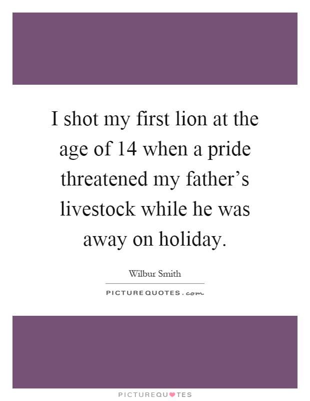 I shot my first lion at the age of 14 when a pride threatened my father's livestock while he was away on holiday Picture Quote #1