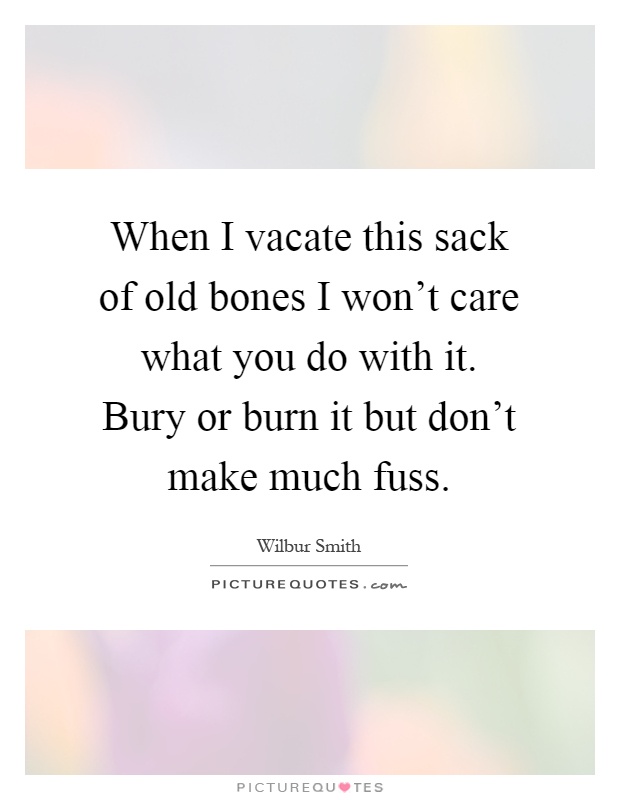 When I vacate this sack of old bones I won't care what you do with it. Bury or burn it but don't make much fuss Picture Quote #1