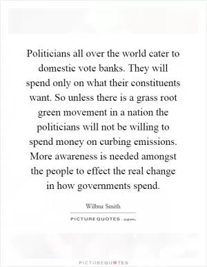 Politicians all over the world cater to domestic vote banks. They will spend only on what their constituents want. So unless there is a grass root green movement in a nation the politicians will not be willing to spend money on curbing emissions. More awareness is needed amongst the people to effect the real change in how governments spend Picture Quote #1