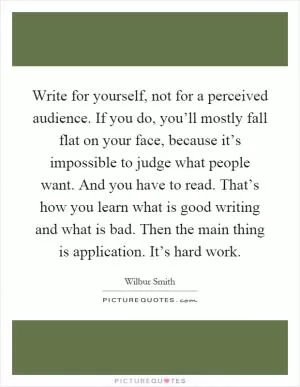Write for yourself, not for a perceived audience. If you do, you’ll mostly fall flat on your face, because it’s impossible to judge what people want. And you have to read. That’s how you learn what is good writing and what is bad. Then the main thing is application. It’s hard work Picture Quote #1