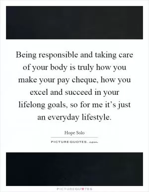 Being responsible and taking care of your body is truly how you make your pay cheque, how you excel and succeed in your lifelong goals, so for me it’s just an everyday lifestyle Picture Quote #1