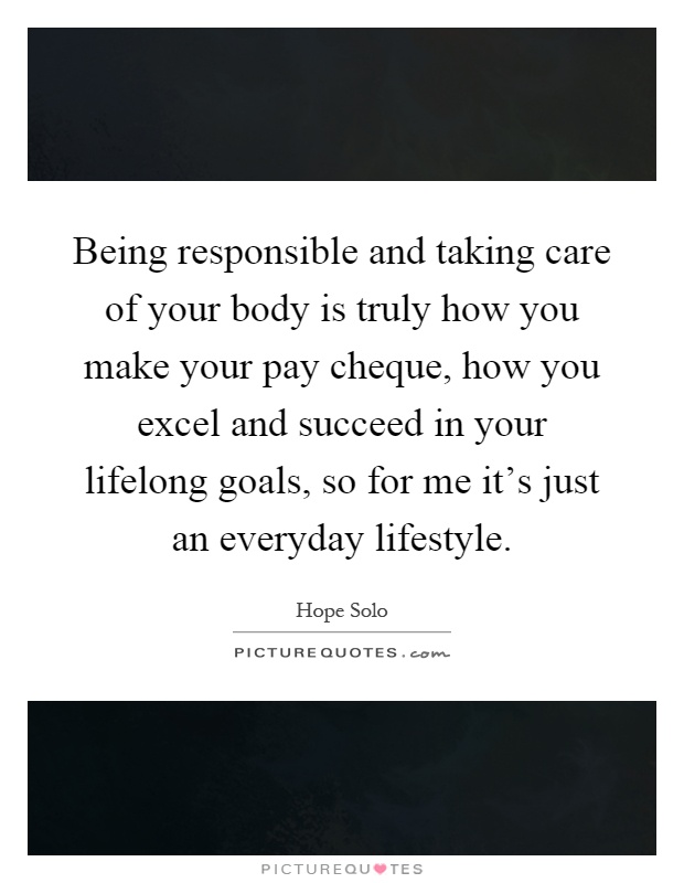 Being responsible and taking care of your body is truly how you make your pay cheque, how you excel and succeed in your lifelong goals, so for me it's just an everyday lifestyle Picture Quote #1