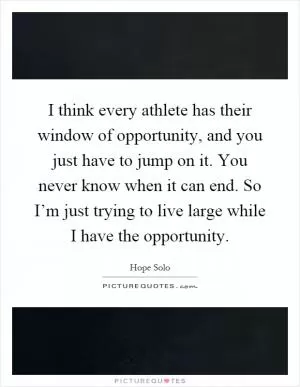 I think every athlete has their window of opportunity, and you just have to jump on it. You never know when it can end. So I’m just trying to live large while I have the opportunity Picture Quote #1