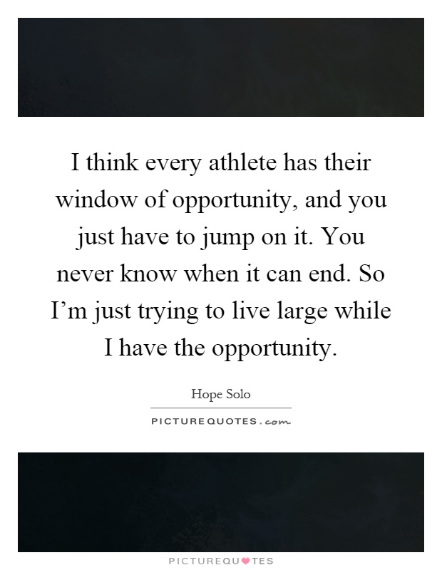 I think every athlete has their window of opportunity, and you just have to jump on it. You never know when it can end. So I'm just trying to live large while I have the opportunity Picture Quote #1