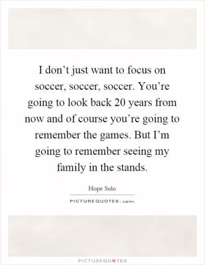 I don’t just want to focus on soccer, soccer, soccer. You’re going to look back 20 years from now and of course you’re going to remember the games. But I’m going to remember seeing my family in the stands Picture Quote #1