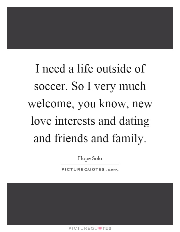 I need a life outside of soccer. So I very much welcome, you know, new love interests and dating and friends and family Picture Quote #1