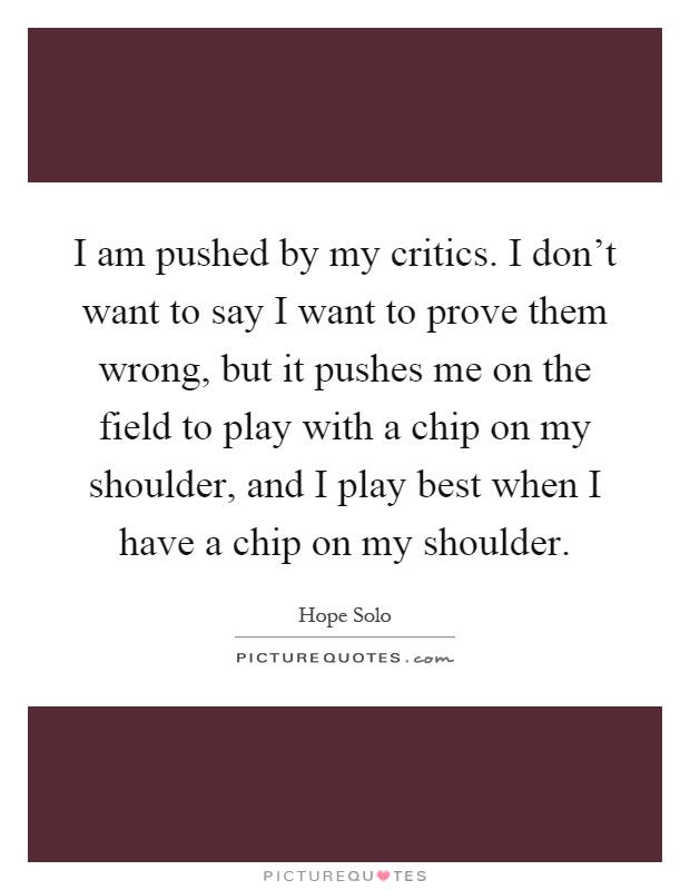 I am pushed by my critics. I don't want to say I want to prove them wrong, but it pushes me on the field to play with a chip on my shoulder, and I play best when I have a chip on my shoulder Picture Quote #1