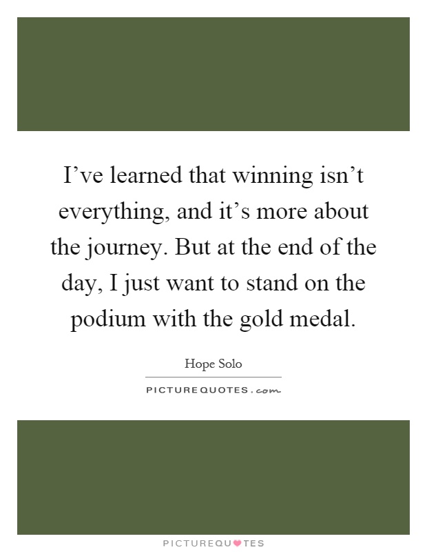 I've learned that winning isn't everything, and it's more about the journey. But at the end of the day, I just want to stand on the podium with the gold medal Picture Quote #1