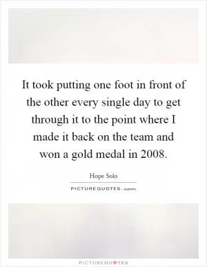 It took putting one foot in front of the other every single day to get through it to the point where I made it back on the team and won a gold medal in 2008 Picture Quote #1