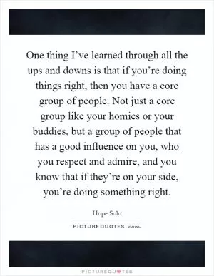 One thing I’ve learned through all the ups and downs is that if you’re doing things right, then you have a core group of people. Not just a core group like your homies or your buddies, but a group of people that has a good influence on you, who you respect and admire, and you know that if they’re on your side, you’re doing something right Picture Quote #1