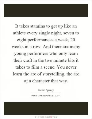 It takes stamina to get up like an athlete every single night, seven to eight performances a week, 20 weeks in a row. And there are many young performers who only learn their craft in the two minute bits it takes to film a scene. You never learn the arc of storytelling, the arc of a character that way Picture Quote #1
