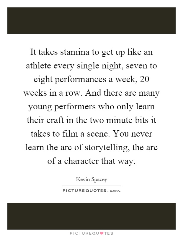 It takes stamina to get up like an athlete every single night, seven to eight performances a week, 20 weeks in a row. And there are many young performers who only learn their craft in the two minute bits it takes to film a scene. You never learn the arc of storytelling, the arc of a character that way Picture Quote #1