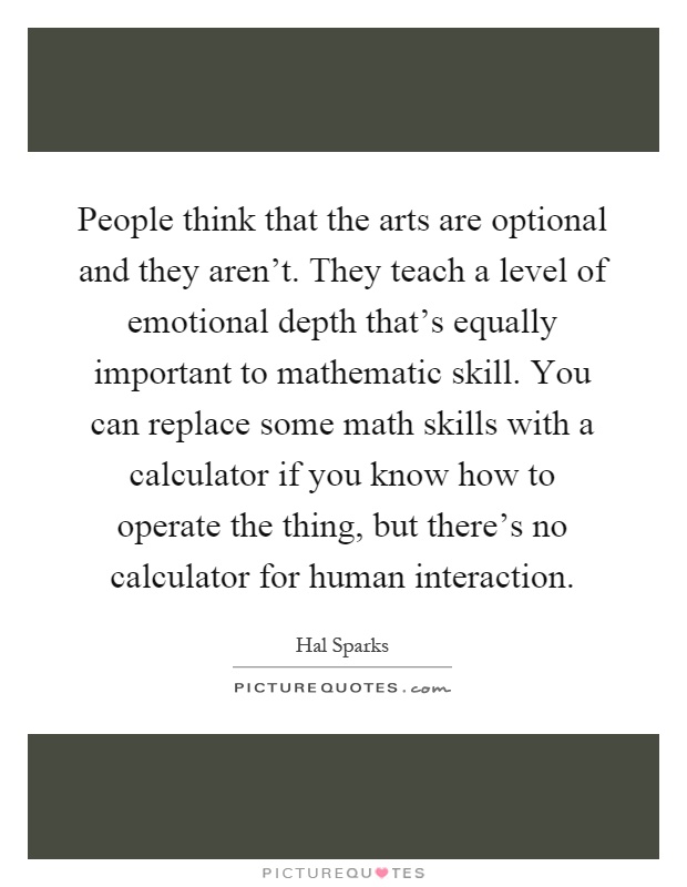People think that the arts are optional and they aren't. They teach a level of emotional depth that's equally important to mathematic skill. You can replace some math skills with a calculator if you know how to operate the thing, but there's no calculator for human interaction Picture Quote #1