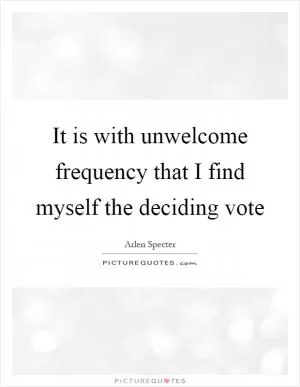 It is with unwelcome frequency that I find myself the deciding vote Picture Quote #1