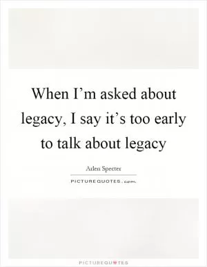When I’m asked about legacy, I say it’s too early to talk about legacy Picture Quote #1