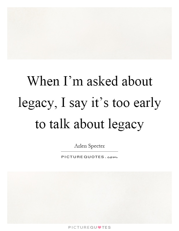 When I'm asked about legacy, I say it's too early to talk about legacy Picture Quote #1