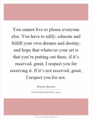 You cannot live to please everyone else. You have to edify, educate and fulfill your own dreams and destiny, and hope that whatever your art is that you’re putting out there, if it’s received, great, I respect you for receiving it. If it’s not received, great, I respect you for not Picture Quote #1