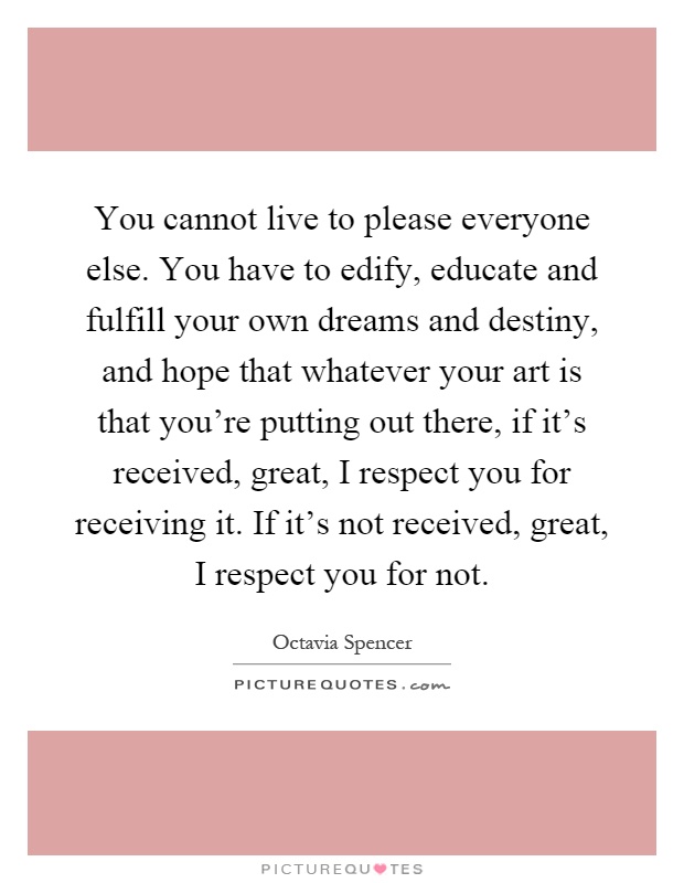 You cannot live to please everyone else. You have to edify, educate and fulfill your own dreams and destiny, and hope that whatever your art is that you're putting out there, if it's received, great, I respect you for receiving it. If it's not received, great, I respect you for not Picture Quote #1
