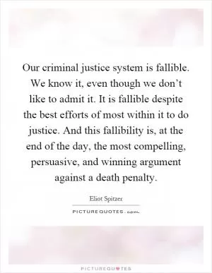 Our criminal justice system is fallible. We know it, even though we don’t like to admit it. It is fallible despite the best efforts of most within it to do justice. And this fallibility is, at the end of the day, the most compelling, persuasive, and winning argument against a death penalty Picture Quote #1