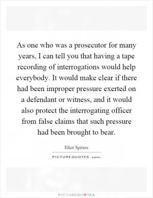 As one who was a prosecutor for many years, I can tell you that having a tape recording of interrogations would help everybody. It would make clear if there had been improper pressure exerted on a defendant or witness, and it would also protect the interrogating officer from false claims that such pressure had been brought to bear Picture Quote #1