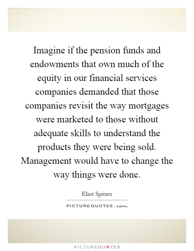 Imagine if the pension funds and endowments that own much of the equity in our financial services companies demanded that those companies revisit the way mortgages were marketed to those without adequate skills to understand the products they were being sold. Management would have to change the way things were done Picture Quote #1